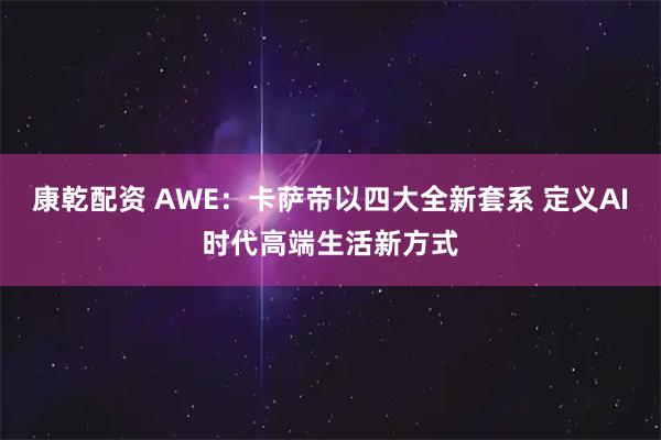 康乾配资 AWE：卡萨帝以四大全新套系 定义AI时代高端生活新方式