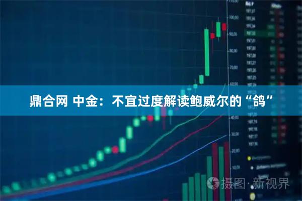 鼎合网 中金：不宜过度解读鲍威尔的“鸽”