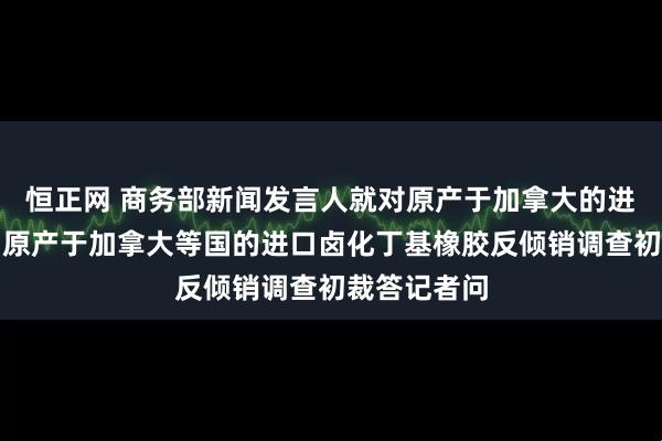 恒正网 商务部新闻发言人就对原产于加拿大的进口油菜籽、原产于加拿大等国的进口卤化丁基橡胶反倾销调查初裁答记者问