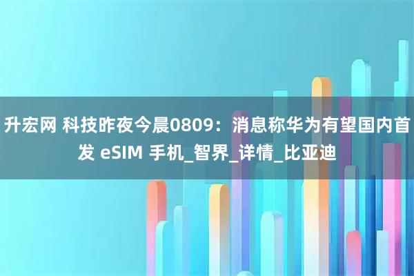 升宏网 科技昨夜今晨0809：消息称华为有望国内首发 eSIM 手机_智界_详情_比亚迪