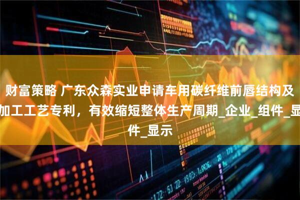 财富策略 广东众森实业申请车用碳纤维前唇结构及其加工工艺专利，有效缩短整体生产周期_企业_组件_显示