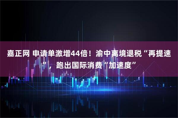 嘉正网 申请单激增44倍！渝中离境退税“再提速”，跑出国际消费“加速度”