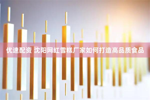 优速配资 沈阳网红雪糕厂家如何打造高品质食品