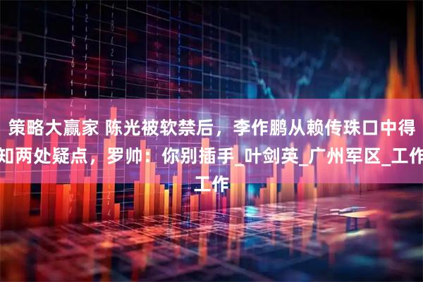 策略大赢家 陈光被软禁后，李作鹏从赖传珠口中得知两处疑点，罗帅：你别插手_叶剑英_广州军区_工作