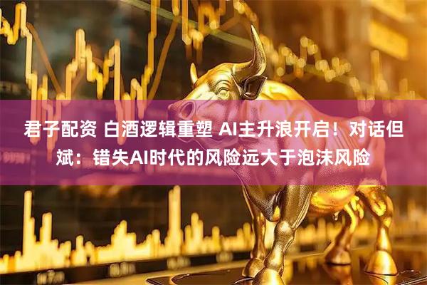 君子配资 白酒逻辑重塑 AI主升浪开启！对话但斌：错失AI时代的风险远大于泡沫风险