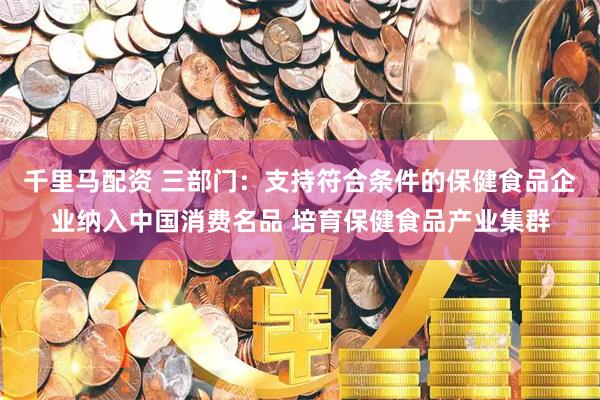 千里马配资 三部门：支持符合条件的保健食品企业纳入中国消费名品 培育保健食品产业集群