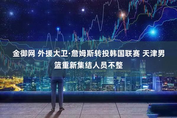 金御网 外援大卫·詹姆斯转投韩国联赛 天津男篮重新集结人员不整