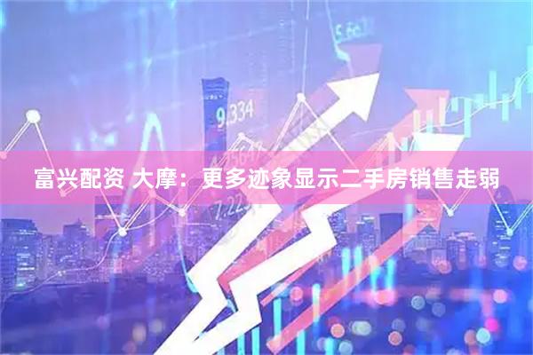 富兴配资 大摩：更多迹象显示二手房销售走弱