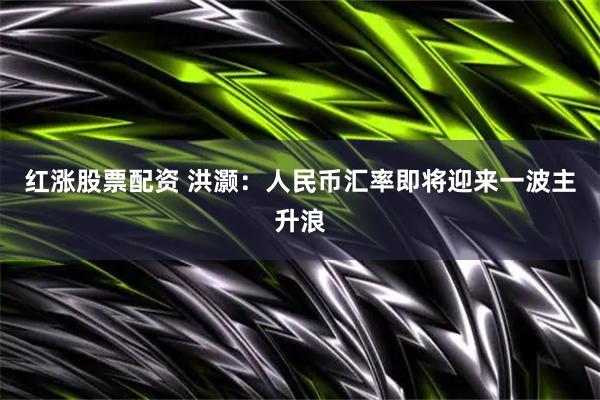 红涨股票配资 洪灏：人民币汇率即将迎来一波主升浪