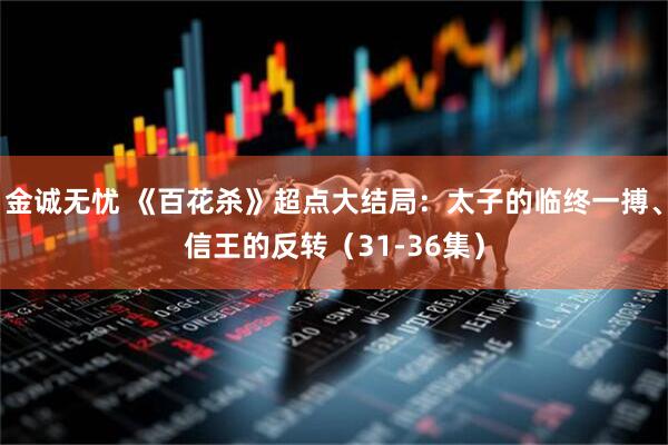 金诚无忧 《百花杀》超点大结局:太子的临终一搏、信王的反转(31-36集)