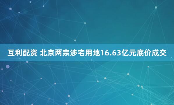 互利配资 北京两宗涉宅用地16.63亿元底价成交