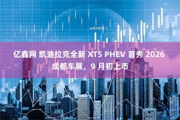 亿鑫网 凯迪拉克全新 XT5 PHEV 首秀 2026 成都车展，9 月初上市