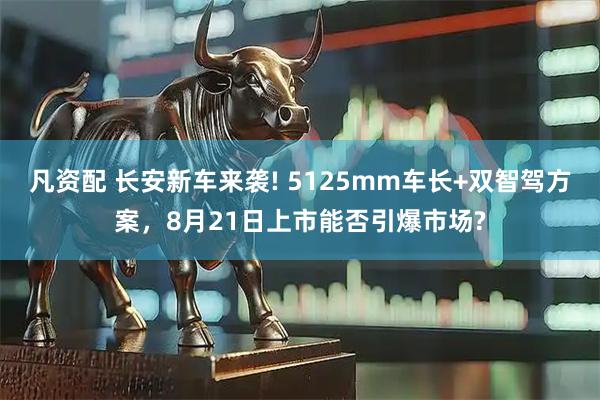 凡资配 长安新车来袭! 5125mm车长+双智驾方案，8月21日上市能否引爆市场?