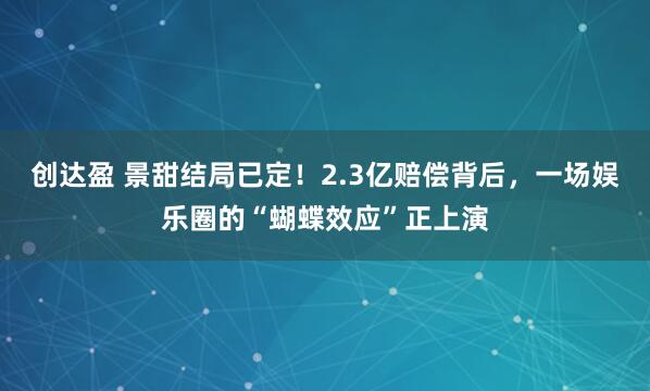 创达盈 景甜结局已定！2.3亿赔偿背后，一场娱乐圈的“蝴蝶效应”正上演