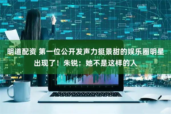 明道配资 第一位公开发声力挺景甜的娱乐圈明星出现了！朱锐：她不是这样的人